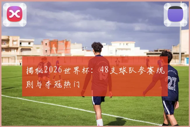 揭秘2026世界杯：48支球队参赛规则与夺冠热门
