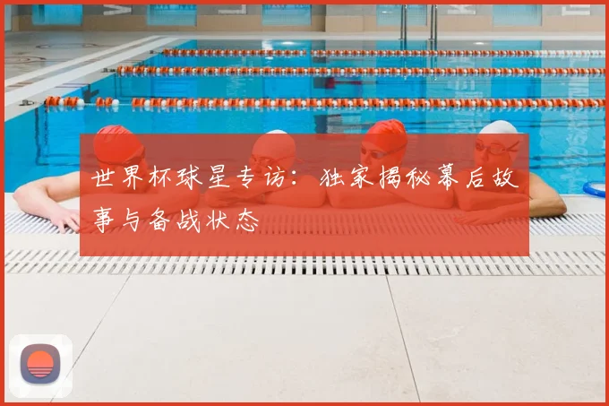 世界杯球星专访：独家揭秘幕后故事与备战状态