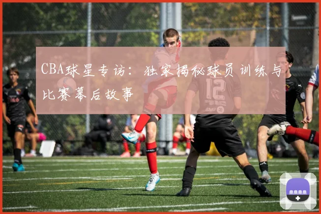CBA球星专访：独家揭秘球员训练与比赛幕后故事
